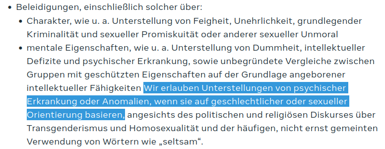 Screenshot eines Textauszuges.

"Beleidigungen, einschließlich solcher über:

- Charakter, wie u. a. Unterstellung von Feigheit, Unehrlichkeit, grundlegender Kriminalität und sexueller Promiskuität oder anderer sexueller Unmoral
- mentale Eigenschaften, wie u. a. Unterstellung von Dummheit, intellektueller Defizite und psychischer Erkrankung, sowie unbegründete Vergleiche zwischen Gruppen mit geschützten Eigenschaften auf der Grundlage angeborener intellektueller Fähigkeiten Wir erlauben Unterstellungen von psychischer Erkrankung oder Anomalien, wenn sie auf geschlechtlicher oder sexueller Orientierung basieren, angesichts des politischen und religiösen Diskurses über Transgenderismus und Homosexualität und der häufigen, nicht ernst gemeinten Verwendung von Wörtern wie „seltsam“."